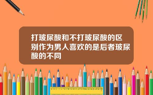 打玻尿酸和不打玻尿酸的区别作为男人喜欢的是后者玻尿酸的不同