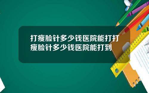 打瘦脸针多少钱医院能打打瘦脸针多少钱医院能打到