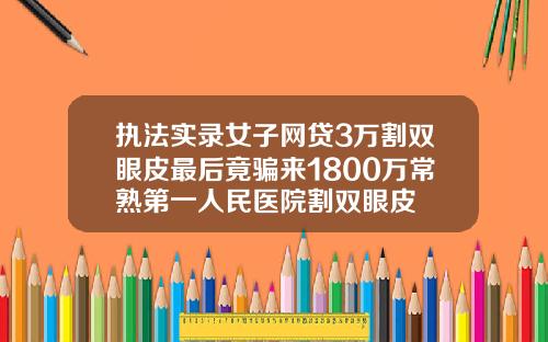 执法实录女子网贷3万割双眼皮最后竟骗来1800万常熟第一人民医院割双眼皮