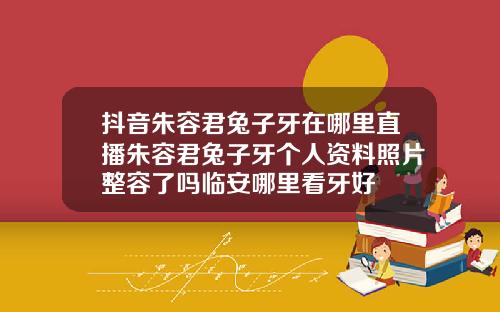 抖音朱容君兔子牙在哪里直播朱容君兔子牙个人资料照片整容了吗临安哪里看牙好