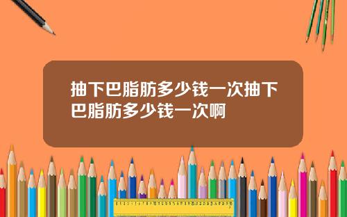 抽下巴脂肪多少钱一次抽下巴脂肪多少钱一次啊