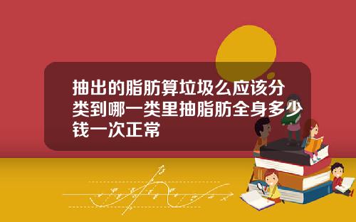 抽出的脂肪算垃圾么应该分类到哪一类里抽脂肪全身多少钱一次正常