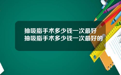 抽吸脂手术多少钱一次最好抽吸脂手术多少钱一次最好的