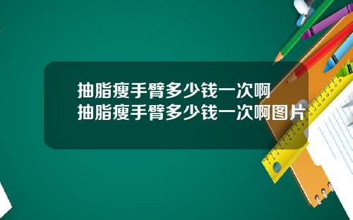 抽脂瘦手臂多少钱一次啊 抽脂瘦手臂多少钱一次啊图片