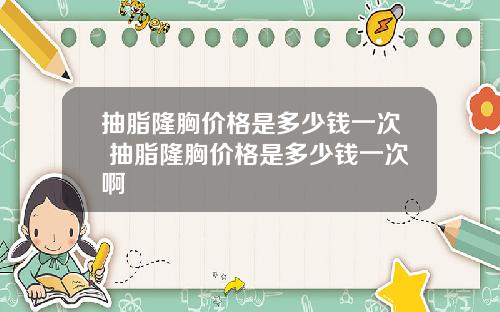 抽脂隆胸价格是多少钱一次 抽脂隆胸价格是多少钱一次啊