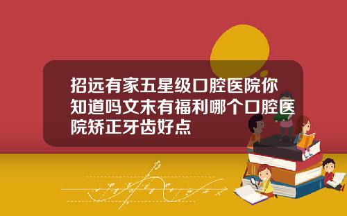 招远有家五星级口腔医院你知道吗文末有福利哪个口腔医院矫正牙齿好点
