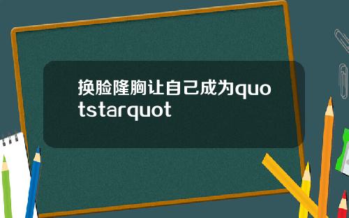 换脸隆胸让自己成为quotstarquot