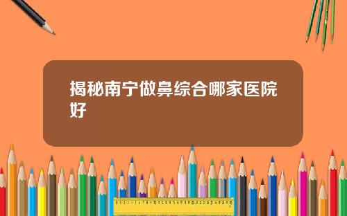 揭秘南宁做鼻综合哪家医院好