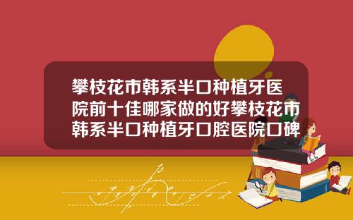 攀枝花市韩系半口种植牙医院前十佳哪家做的好攀枝花市韩系半口种植牙口腔医院口碑实力悉数盘点