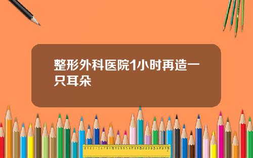 整形外科医院1小时再造一只耳朵