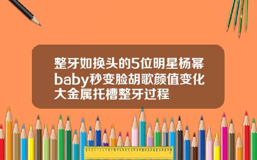 整牙如换头的5位明星杨幂baby秒变脸胡歌颜值变化大金属托槽整牙过程
