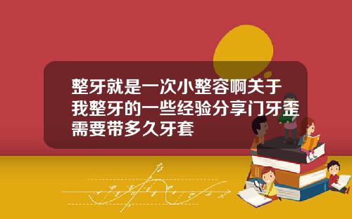 整牙就是一次小整容啊关于我整牙的一些经验分享门牙歪需要带多久牙套