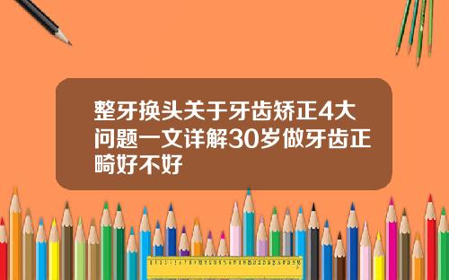 整牙换头关于牙齿矫正4大问题一文详解30岁做牙齿正畸好不好