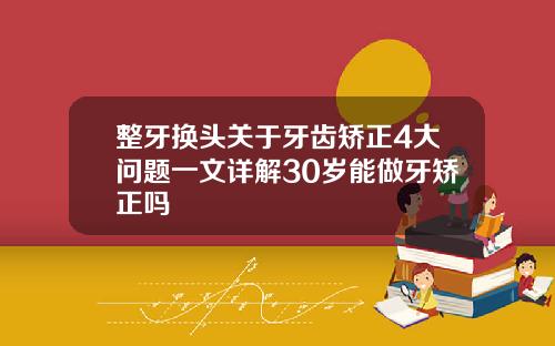 整牙换头关于牙齿矫正4大问题一文详解30岁能做牙矫正吗