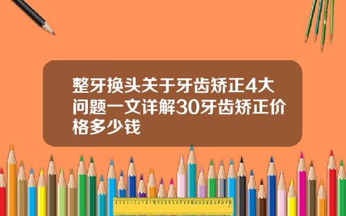 整牙换头关于牙齿矫正4大问题一文详解30牙齿矫正价格多少钱