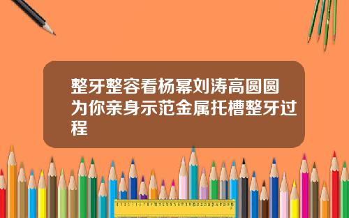 整牙整容看杨幂刘涛高圆圆为你亲身示范金属托槽整牙过程