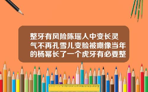 整牙有风险陈瑶人中变长灵气不再孔雪儿变脸被嘲像当年的杨幂长了一个虎牙有必要整牙吗