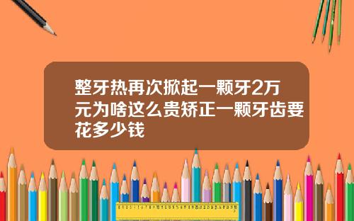 整牙热再次掀起一颗牙2万元为啥这么贵矫正一颗牙齿要花多少钱