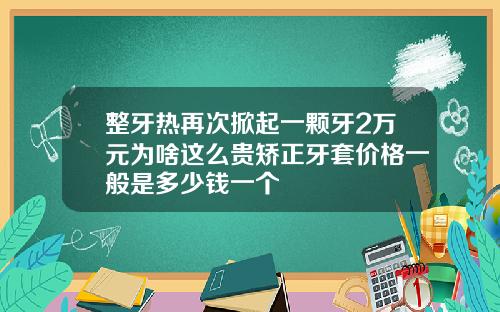 整牙热再次掀起一颗牙2万元为啥这么贵矫正牙套价格一般是多少钱一个