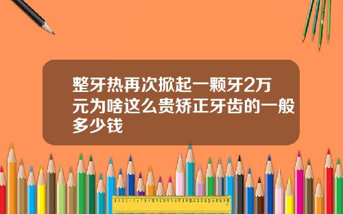 整牙热再次掀起一颗牙2万元为啥这么贵矫正牙齿的一般多少钱