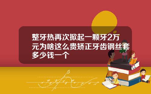 整牙热再次掀起一颗牙2万元为啥这么贵矫正牙齿钢丝套多少钱一个
