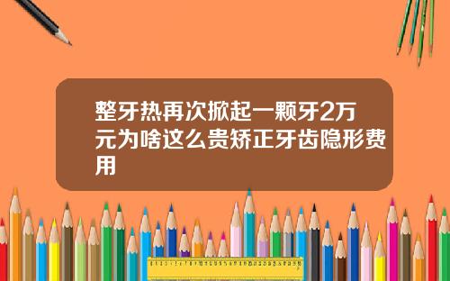 整牙热再次掀起一颗牙2万元为啥这么贵矫正牙齿隐形费用
