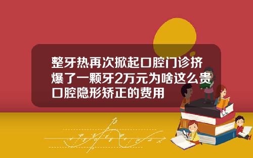 整牙热再次掀起口腔门诊挤爆了一颗牙2万元为啥这么贵口腔隐形矫正的费用