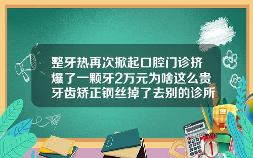 整牙热再次掀起口腔门诊挤爆了一颗牙2万元为啥这么贵牙齿矫正钢丝掉了去别的诊所要多少钱