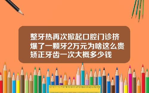 整牙热再次掀起口腔门诊挤爆了一颗牙2万元为啥这么贵矫正牙齿一次大概多少钱