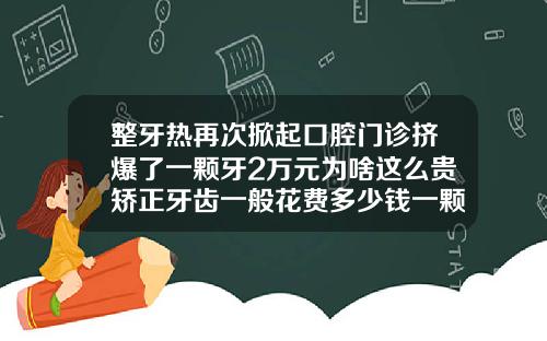 整牙热再次掀起口腔门诊挤爆了一颗牙2万元为啥这么贵矫正牙齿一般花费多少钱一颗