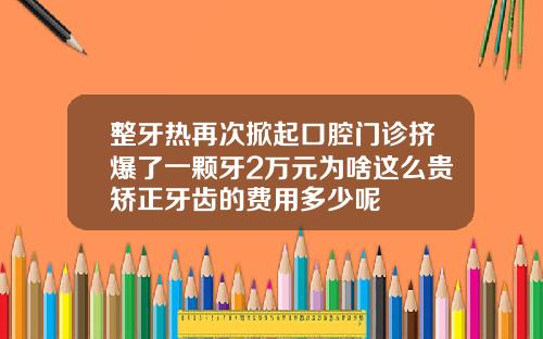 整牙热再次掀起口腔门诊挤爆了一颗牙2万元为啥这么贵矫正牙齿的费用多少呢