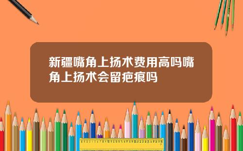 新疆嘴角上扬术费用高吗嘴角上扬术会留疤痕吗