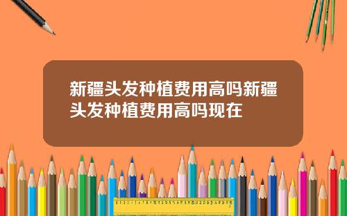 新疆头发种植费用高吗新疆头发种植费用高吗现在