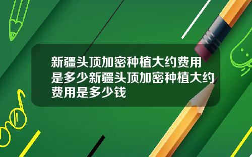 新疆头顶加密种植大约费用是多少新疆头顶加密种植大约费用是多少钱