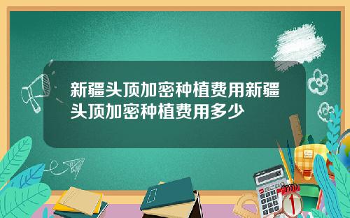 新疆头顶加密种植费用新疆头顶加密种植费用多少
