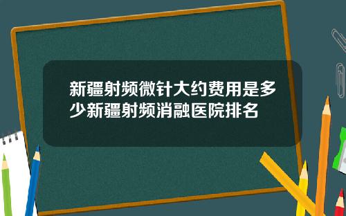 新疆射频微针大约费用是多少新疆射频消融医院排名