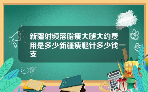 新疆射频溶脂瘦大腿大约费用是多少新疆瘦腿针多少钱一支