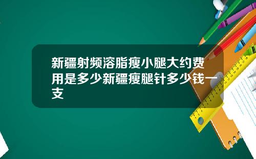 新疆射频溶脂瘦小腿大约费用是多少新疆瘦腿针多少钱一支