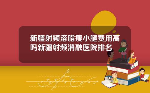 新疆射频溶脂瘦小腿费用高吗新疆射频消融医院排名