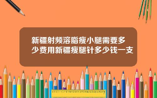 新疆射频溶脂瘦小腿需要多少费用新疆瘦腿针多少钱一支