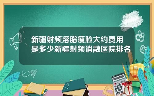 新疆射频溶脂瘦脸大约费用是多少新疆射频消融医院排名