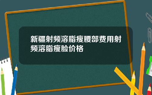 新疆射频溶脂瘦腰部费用射频溶脂瘦脸价格