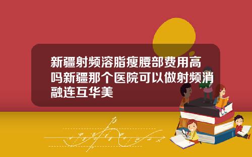 新疆射频溶脂瘦腰部费用高吗新疆那个医院可以做射频消融连互华美