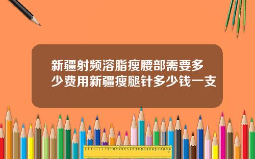 新疆射频溶脂瘦腰部需要多少费用新疆瘦腿针多少钱一支