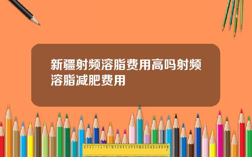 新疆射频溶脂费用高吗射频溶脂减肥费用