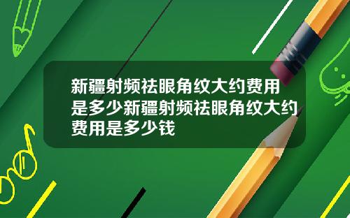 新疆射频祛眼角纹大约费用是多少新疆射频祛眼角纹大约费用是多少钱