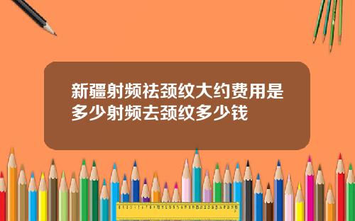 新疆射频祛颈纹大约费用是多少射频去颈纹多少钱