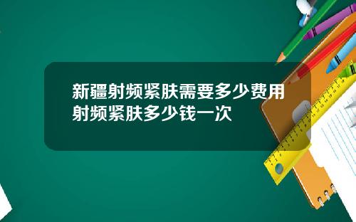 新疆射频紧肤需要多少费用射频紧肤多少钱一次