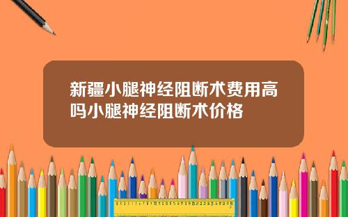新疆小腿神经阻断术费用高吗小腿神经阻断术价格