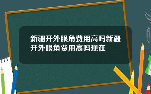 新疆开外眼角费用高吗新疆开外眼角费用高吗现在